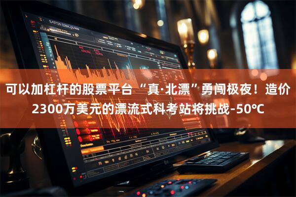 可以加杠杆的股票平台 “真·北漂”勇闯极夜！造价2300万美元的漂流式科考站将挑战-50℃