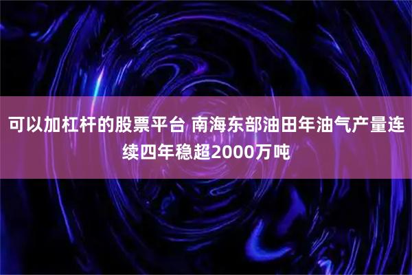 可以加杠杆的股票平台 南海东部油田年油气产量连续四年稳超2000万吨