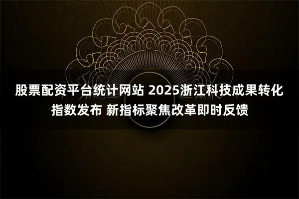 股票配资平台统计网站 2025浙江科技成果转化指数发布 新指标聚焦改革即时反馈