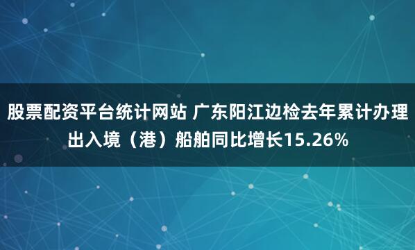 股票配资平台统计网站 广东阳江边检去年累计办理出入境（港）船舶同比增长15.26%