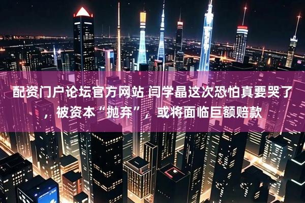 配资门户论坛官方网站 闫学晶这次恐怕真要哭了，被资本“抛弃”，或将面临巨额赔款