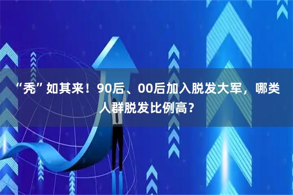 “秃”如其来！90后、00后加入脱发大军，哪类人群脱发比例高？