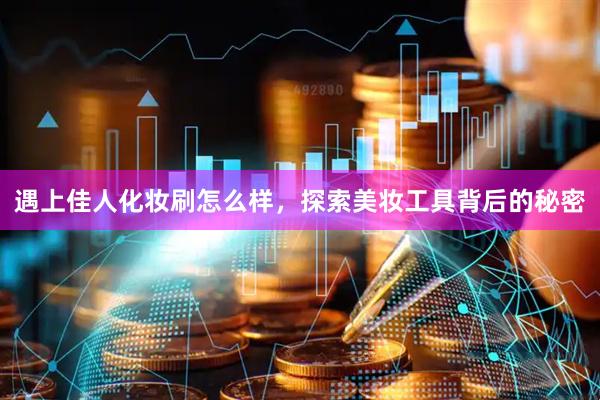 遇上佳人化妆刷怎么样，探索美妆工具背后的秘密