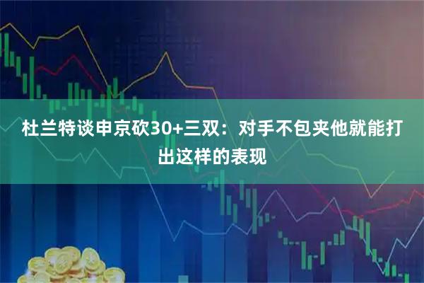 杜兰特谈申京砍30+三双：对手不包夹他就能打出这样的表现
