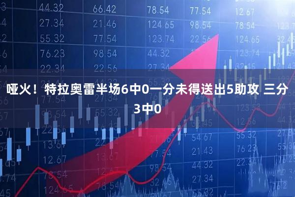 哑火！特拉奥雷半场6中0一分未得送出5助攻 三分3中0