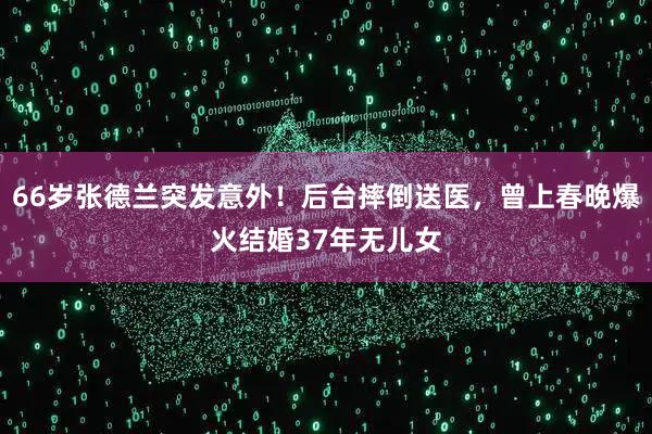 66岁张德兰突发意外！后台摔倒送医，曾上春晚爆火结婚37年无儿女