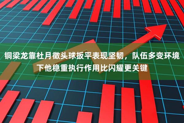 铜梁龙靠杜月徵头球扳平表现坚韧，队伍多变环境下他稳重执行作用比闪耀更关键