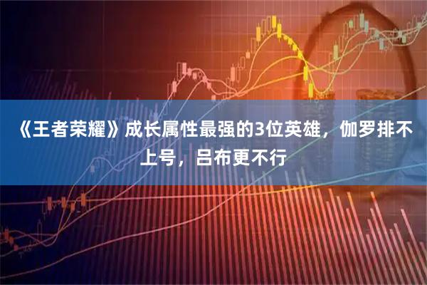 《王者荣耀》成长属性最强的3位英雄，伽罗排不上号，吕布更不行