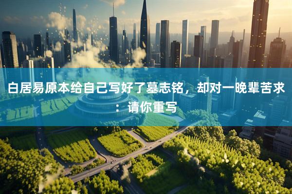 白居易原本给自己写好了墓志铭，却对一晚辈苦求：请你重写