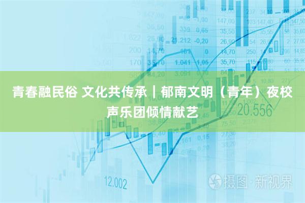 青春融民俗 文化共传承｜郁南文明（青年）夜校声乐团倾情献艺